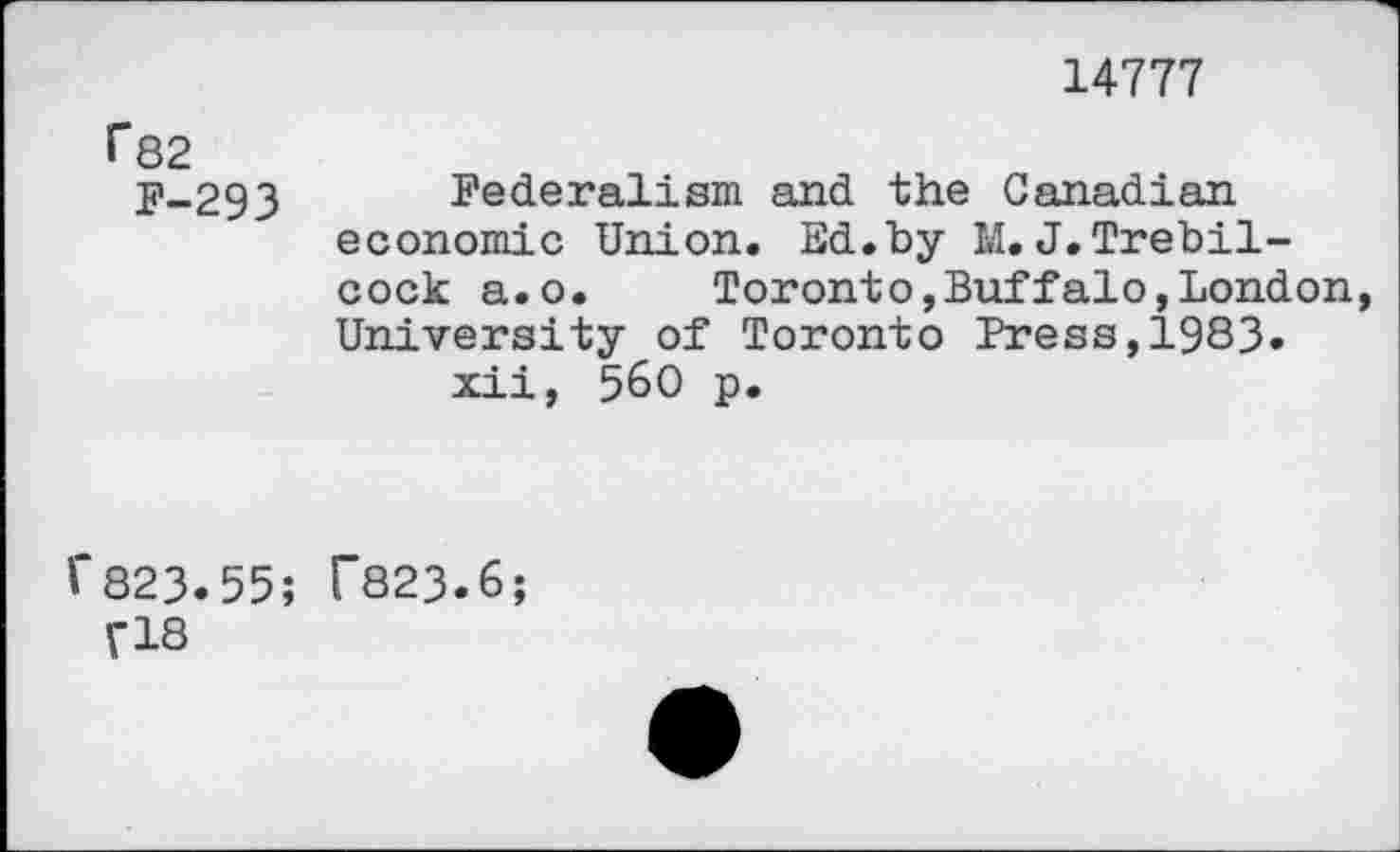 ﻿14777
f*82
F-293
Federalism and the Canadian economic Union. Ed.by M.J.Trebil-cock a.o.	Toronto,Buffalo,London,
University of Toronto Press,1983.
xii, 560 p.
'“823.55;
fl8
C823.6;